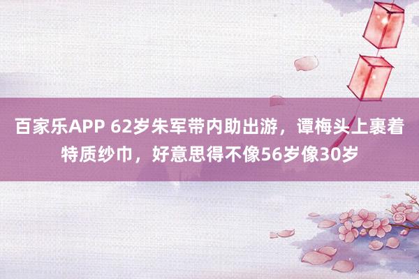 百家乐APP 62岁朱军带内助出游，谭梅头上裹着特质纱巾，好意思得不像56岁像30岁