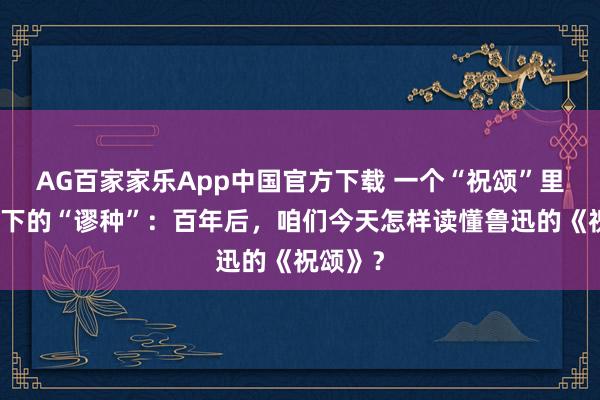 AG百家家乐App中国官方下载 一个“祝颂”里，容不下的“谬种”：百年后，咱们今天怎样读懂鲁迅的《祝颂》？