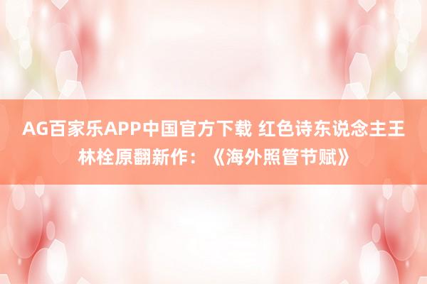 AG百家乐APP中国官方下载 红色诗东说念主王林栓原翻新作：《海外照管节赋》