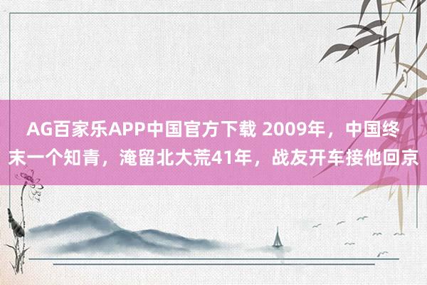 AG百家乐APP中国官方下载 2009年，中国终末一个知青，淹留北大荒41年，战友开车接他回京