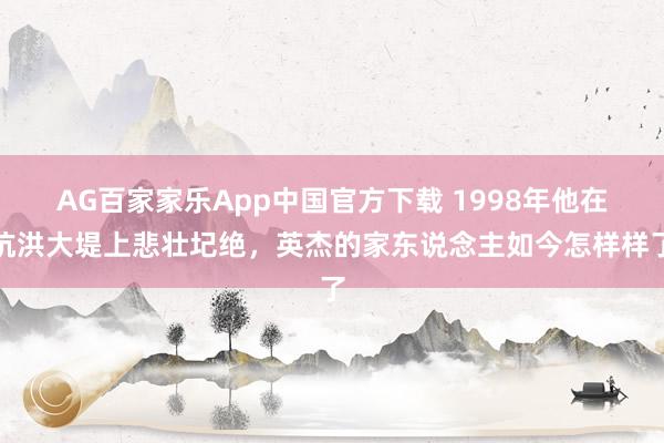 AG百家家乐App中国官方下载 1998年他在抗洪大堤上悲壮圮绝，英杰的家东说念主如今怎样样了