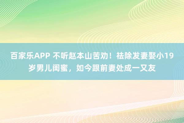 百家乐APP 不听赵本山苦劝！祛除发妻娶小19岁男儿闺蜜，如今跟前妻处成一又友