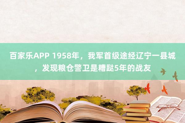 百家乐APP 1958年，我军首级途经辽宁一县城，发现粮仓警卫是糟跶5年的战友