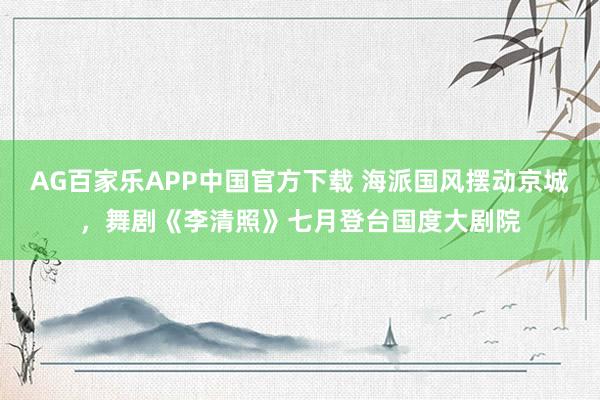 AG百家乐APP中国官方下载 海派国风摆动京城，舞剧《李清照》七月登台国度大剧院