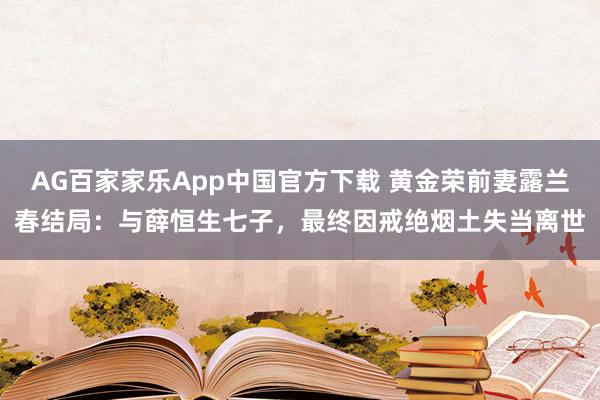 AG百家家乐App中国官方下载 黄金荣前妻露兰春结局：与薛恒生七子，最终因戒绝烟土失当离世