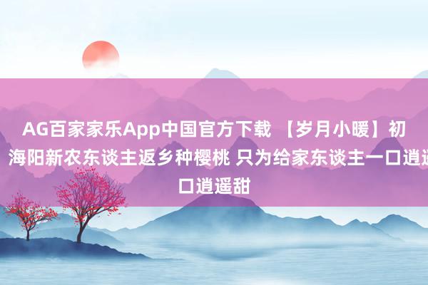 AG百家家乐App中国官方下载 【岁月小暖】初心｜海阳新农东谈主返乡种樱桃 只为给家东谈主一口逍遥甜