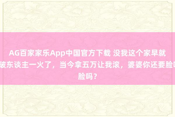 AG百家家乐App中国官方下载 没我这个家早就家破东谈主一火了，当今拿五万让我滚，婆婆你还要脸吗？