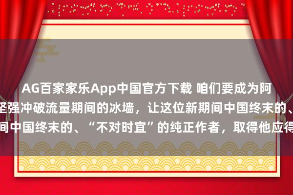 AG百家家乐App中国官方下载 咱们要成为阿谁“破壁东说念主”，坚强冲破流量期间的冰墙，让这位新期间中国终末的、“不对时宜”的纯正作者，取得他应得的万千共识