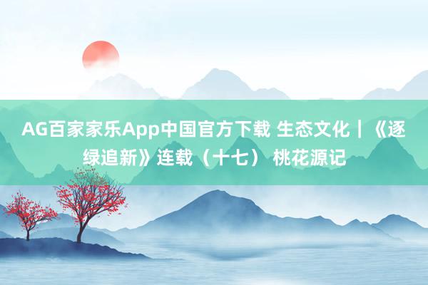 AG百家家乐App中国官方下载 生态文化｜《逐绿追新》连载（十七） 桃花源记