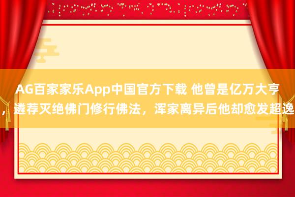 AG百家家乐App中国官方下载 他曾是亿万大亨，遴荐灭绝佛门修行佛法，浑家离异后他却愈发超逸