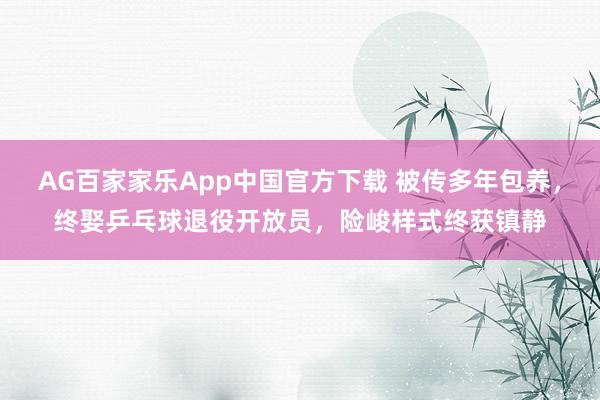 AG百家家乐App中国官方下载 被传多年包养，终娶乒乓球退役开放员，险峻样式终获镇静