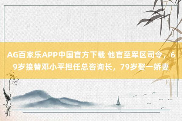 AG百家乐APP中国官方下载 他官至军区司令，69岁接替邓小平担任总咨询长，79岁娶一娇妻