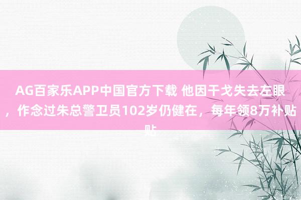 AG百家乐APP中国官方下载 他因干戈失去左眼，作念过朱总警卫员102岁仍健在，每年领8万补贴