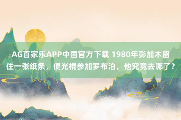AG百家乐APP中国官方下载 1980年彭加木留住一张纸条，便光棍参加罗布泊，他究竟去哪了？