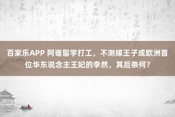 百家乐APP 阿谁留学打工，不测嫁王子成欧洲首位华东说念主王妃的李然，其后奈何？