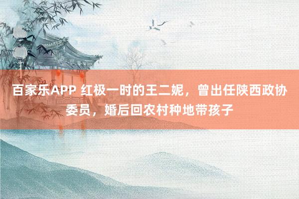 百家乐APP 红极一时的王二妮，曾出任陕西政协委员，婚后回农村种地带孩子