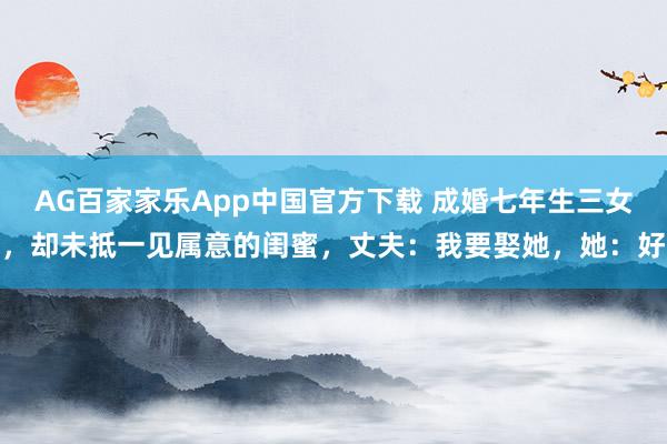 AG百家家乐App中国官方下载 成婚七年生三女，却未抵一见属意的闺蜜，丈夫：我要娶她，她：好