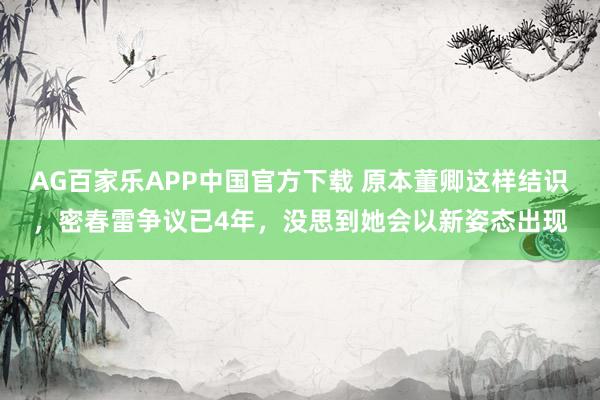 AG百家乐APP中国官方下载 原本董卿这样结识，密春雷争议已4年，没思到她会以新姿态出现