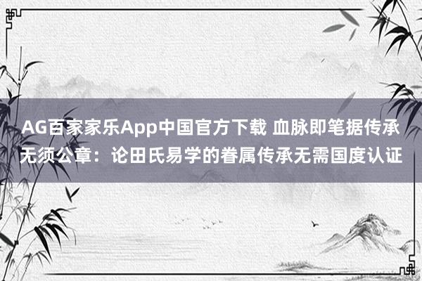 AG百家家乐App中国官方下载 血脉即笔据传承无须公章：论田氏易学的眷属传承无需国度认证