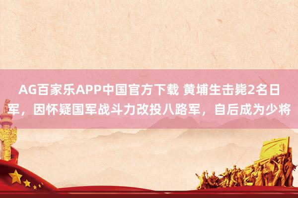 AG百家乐APP中国官方下载 黄埔生击毙2名日军，因怀疑国军战斗力改投八路军，自后成为少将