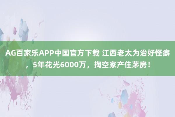 AG百家乐APP中国官方下载 江西老太为治好怪癖，5年花光6000万，掏空家产住茅房！