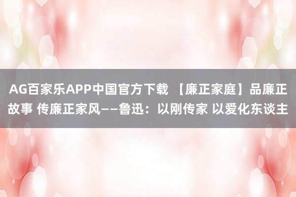 AG百家乐APP中国官方下载 【廉正家庭】品廉正故事 传廉正家风——鲁迅：以刚传家 以爱化东谈主