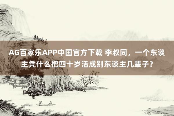 AG百家乐APP中国官方下载 李叔同，一个东谈主凭什么把四十岁活成别东谈主几辈子？
