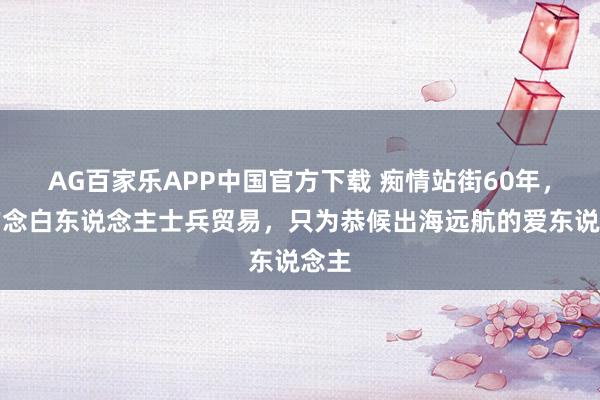 AG百家乐APP中国官方下载 痴情站街60年，专作念白东说念主士兵贸易，只为恭候出海远航的爱东说念主