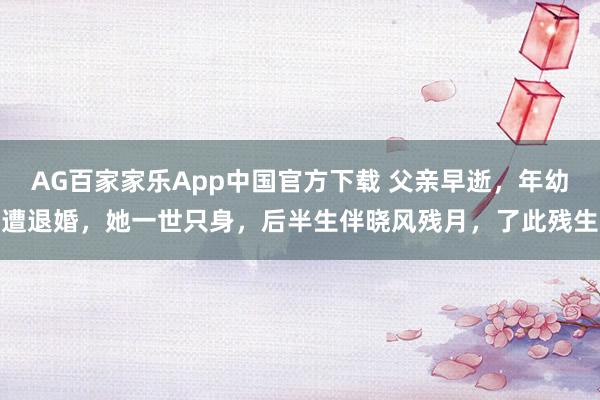 AG百家家乐App中国官方下载 父亲早逝，年幼遭退婚，她一世只身，后半生伴晓风残月，了此残生