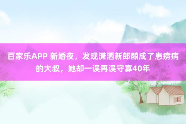 百家乐APP 新婚夜，发现潇洒新郎酿成了患痨病的大叔，她却一误再误守寡40年