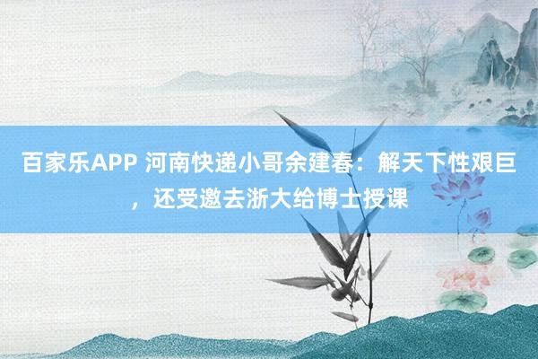 百家乐APP 河南快递小哥余建春:解天下性艰巨,还受邀去浙大给博士授课