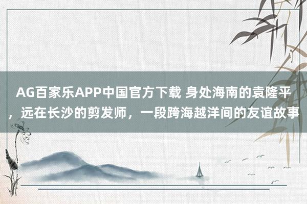 AG百家乐APP中国官方下载 身处海南的袁隆平，远在长沙的剪发师，一段跨海越洋间的友谊故事