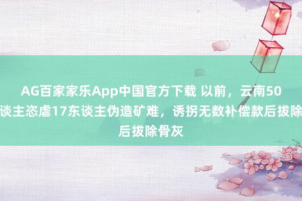 AG百家家乐App中国官方下载 以前，云南50余东谈主恣虐17东谈主伪造矿难，诱拐无数补偿款后拔除骨灰