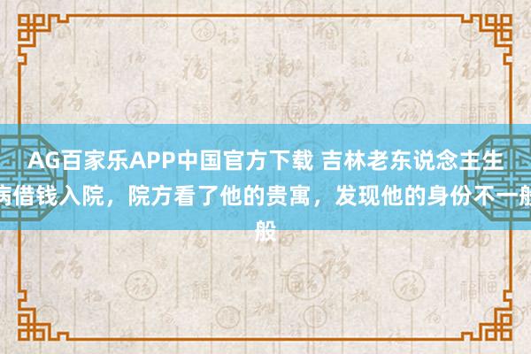 AG百家乐APP中国官方下载 吉林老东说念主生病借钱入院，院方看了他的贵寓，发现他的身份不一般