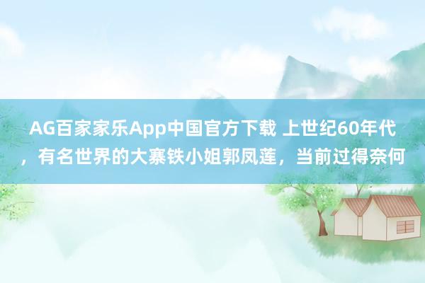 AG百家家乐App中国官方下载 上世纪60年代，有名世界的大寨铁小姐郭凤莲，当前过得奈何