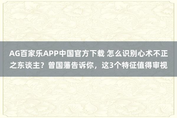 AG百家乐APP中国官方下载 怎么识别心术不正之东谈主？曾国藩告诉你，这3个特征值得审视