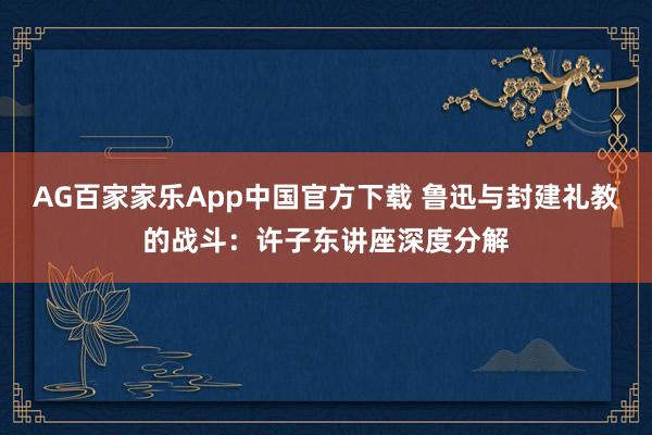 AG百家家乐App中国官方下载 鲁迅与封建礼教的战斗：许子东讲座深度分解