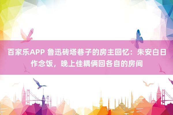 百家乐APP 鲁迅砖塔巷子的房主回忆：朱安白日作念饭，晚上佳耦俩回各自的房间