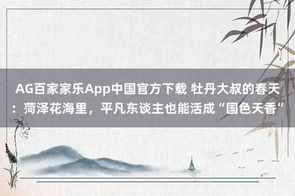 AG百家家乐App中国官方下载 牡丹大叔的春天:菏泽花海里,平凡东谈主也能活成“国色天香”