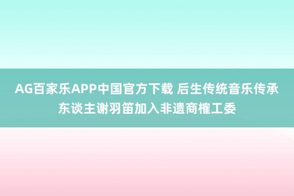 AG百家乐APP中国官方下载 后生传统音乐传承东谈主谢羽笛加入非遗商榷工委