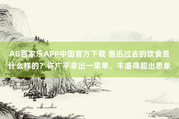 AG百家乐APP中国官方下载 鲁迅过去的饮食是什么样的？许广平拿出一菜单，丰盛得超出思象