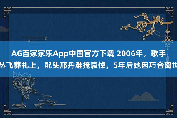 AG百家家乐App中国官方下载 2006年,歌手丛飞葬礼上,配头邢丹难掩哀悼,5年后她因巧合离世