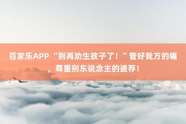 百家乐APP “别再劝生孩子了！”管好我方的嘴，尊重别东说念主的遴荐！