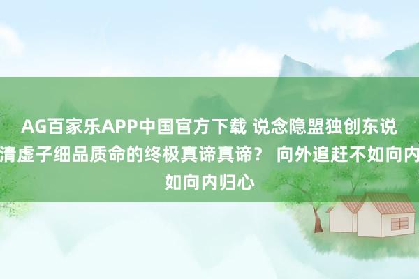 AG百家乐APP中国官方下载 说念隐盟独创东说念主清虚子细品质命的终极真谛真谛？ 向外追赶不如向内归心