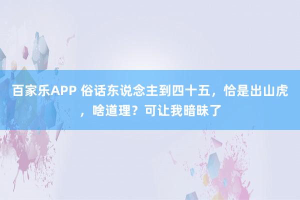 百家乐APP 俗话东说念主到四十五，恰是出山虎，啥道理？可让我暗昧了
