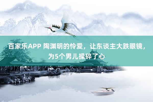 百家乐APP 陶渊明的怜爱，让东谈主大跌眼镜，为5个男儿操碎了心