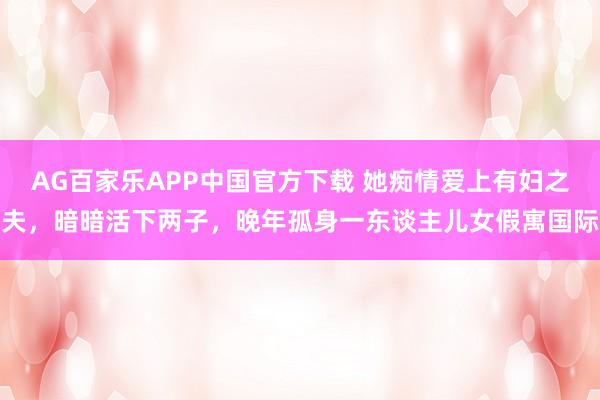 AG百家乐APP中国官方下载 她痴情爱上有妇之夫，暗暗活下两子，晚年孤身一东谈主儿女假寓国际