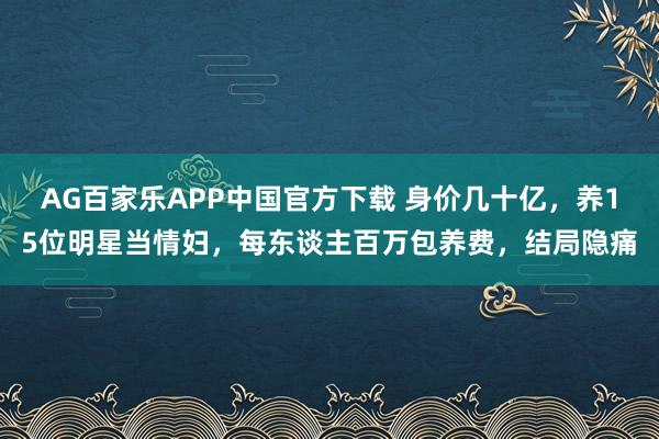 AG百家乐APP中国官方下载 身价几十亿，养15位明星当情妇，每东谈主百万包养费，结局隐痛