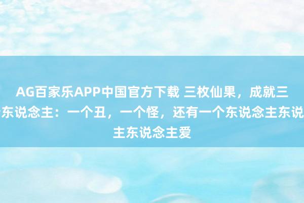 AG百家乐APP中国官方下载 三枚仙果，成就三个翻新东说念主：一个丑，一个怪，还有一个东说念主东说念主爱