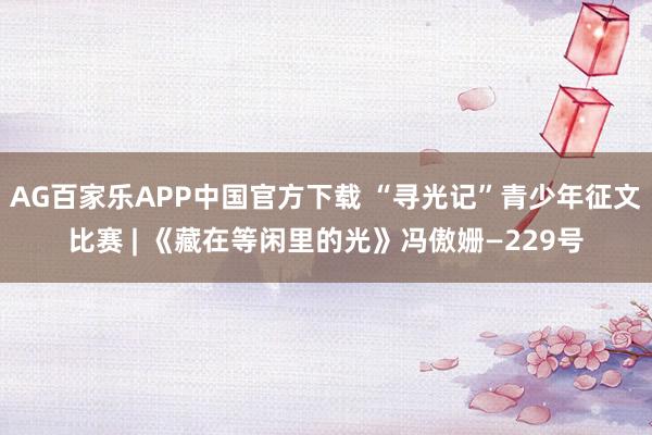 AG百家乐APP中国官方下载 “寻光记”青少年征文比赛 | 《藏在等闲里的光》冯傲姗—229号